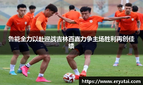 鲁能全力以赴迎战吉林百嘉力争主场胜利再创佳绩